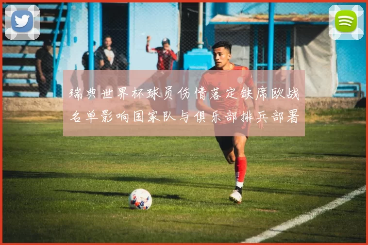 瑞典世界杯球员伤情落定缺席欧战名单影响国家队与俱乐部排兵部署