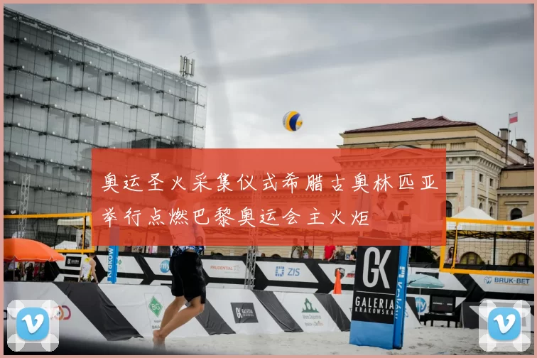 奥运圣火采集仪式希腊古奥林匹亚举行点燃巴黎奥运会主火炬