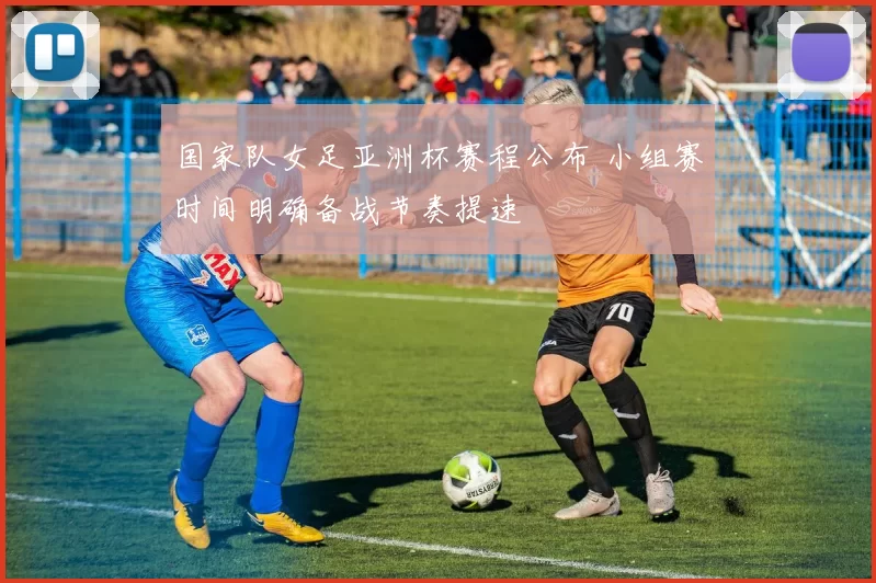 国家队女足亚洲杯赛程公布 小组赛时间明确备战节奏提速