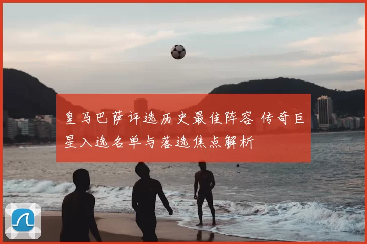 皇马巴萨评选历史最佳阵容 传奇巨星入选名单与落选焦点解析