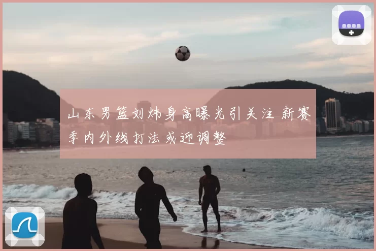 山东男篮刘炜身高曝光引关注 新赛季内外线打法或迎调整