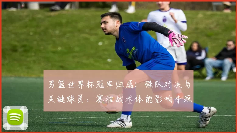 男篮世界杯冠军归属：强队对决与关键球员，赛程战术体能影响夺冠难点