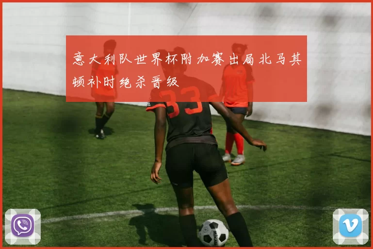 意大利队世界杯附加赛出局北马其顿补时绝杀晋级