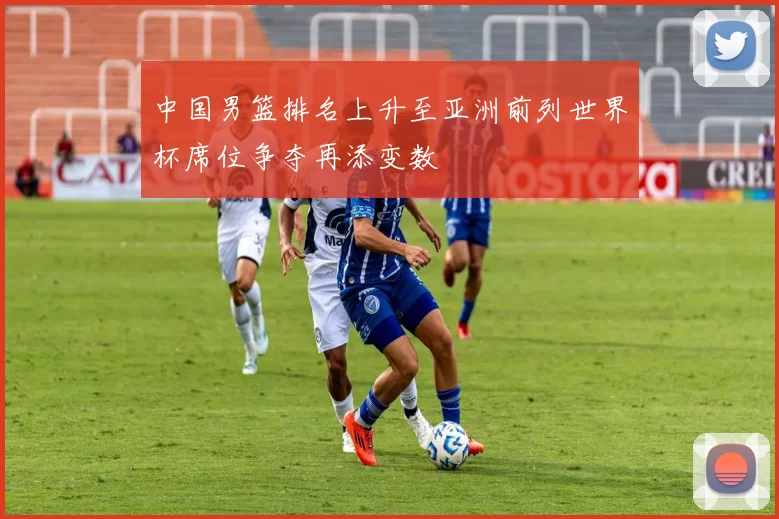 中国男篮排名上升至亚洲前列世界杯席位争夺再添变数