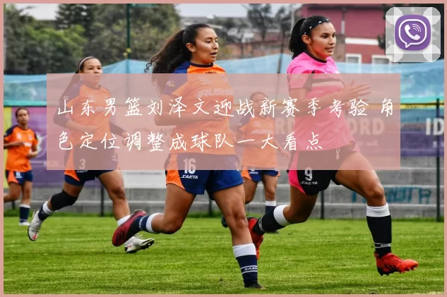 山东男篮刘泽文迎战新赛季考验 角色定位调整成球队一大看点