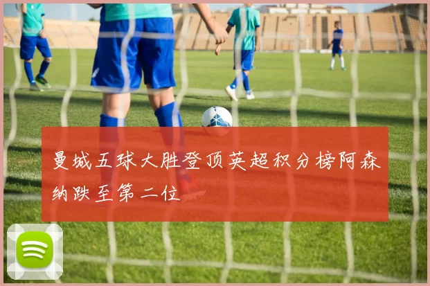 曼城五球大胜登顶英超积分榜阿森纳跌至第二位