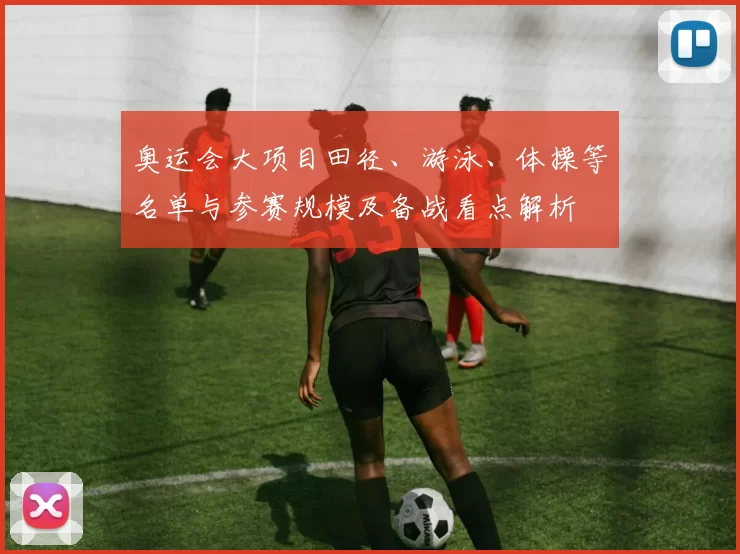 奥运会大项目田径、游泳、体操等名单与参赛规模及备战看点解析