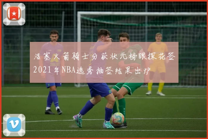 活塞火箭骑士分获状元榜眼探花签2021年NBA选秀抽签结果出炉