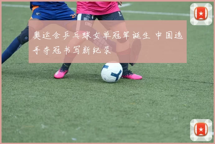 奥运会乒乓球女单冠军诞生 中国选手夺冠书写新纪录