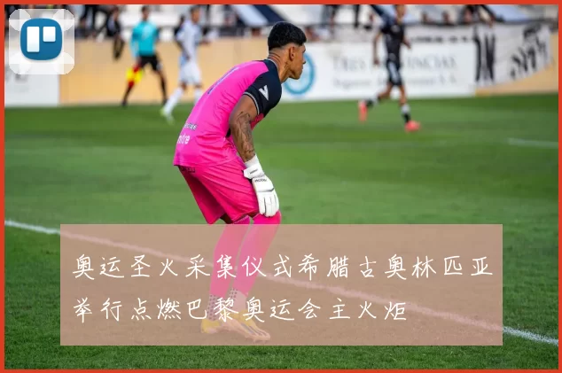 奥运圣火采集仪式希腊古奥林匹亚举行点燃巴黎奥运会主火炬