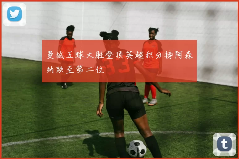 曼城五球大胜登顶英超积分榜阿森纳跌至第二位