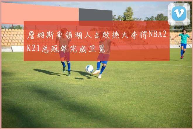 詹姆斯率领湖人击败热火夺得NBA2K21总冠军完成卫冕