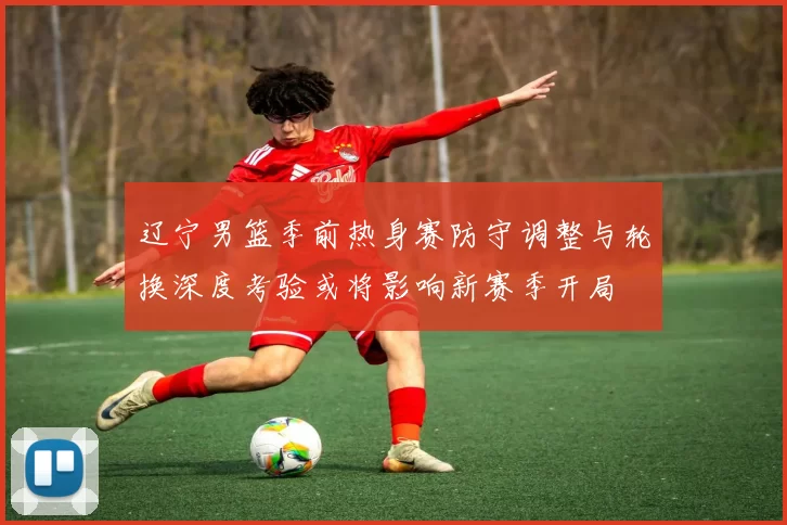 辽宁男篮季前热身赛防守调整与轮换深度考验或将影响新赛季开局