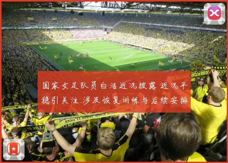 国家女足队员白洁近况披露 近况平稳引关注 涉及恢复训练与后续安排