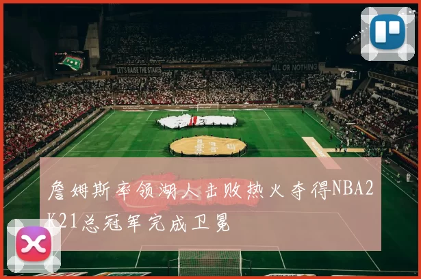 詹姆斯率领湖人击败热火夺得NBA2K21总冠军完成卫冕