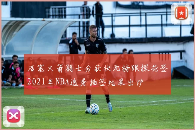 活塞火箭骑士分获状元榜眼探花签2021年NBA选秀抽签结果出炉