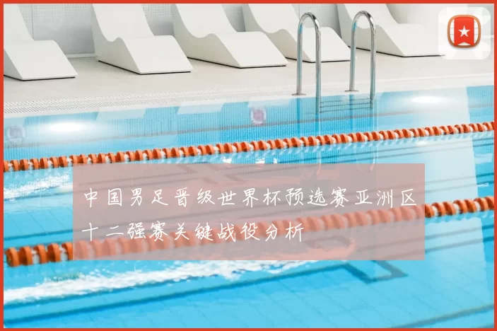 中国男足晋级世界杯预选赛亚洲区十二强赛关键战役分析