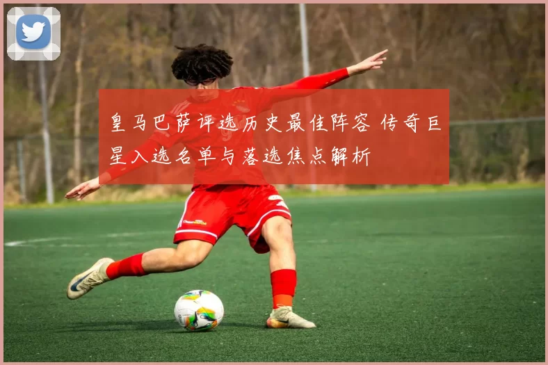 皇马巴萨评选历史最佳阵容 传奇巨星入选名单与落选焦点解析