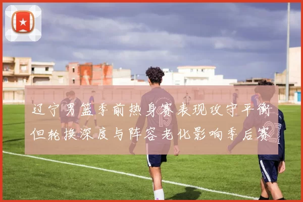 辽宁男篮季前热身赛表现攻守平衡但轮换深度与阵容老化影响季后赛竞争力