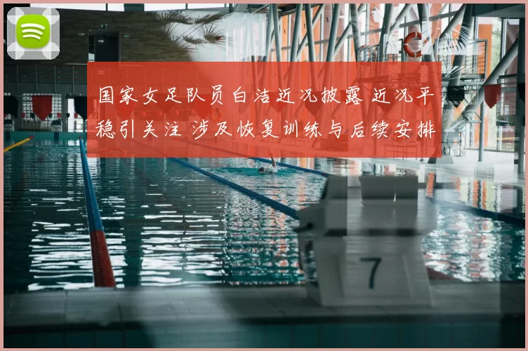 国家女足队员白洁近况披露 近况平稳引关注 涉及恢复训练与后续安排