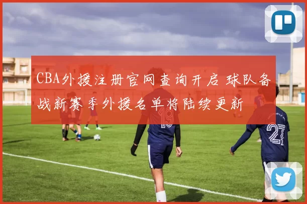 CBA外援注册官网查询开启 球队备战新赛季外援名单将陆续更新