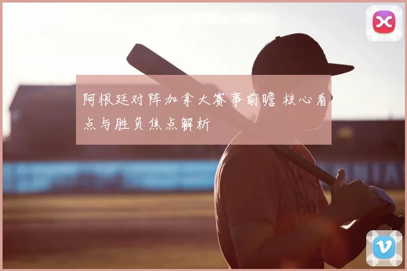 阿根廷对阵加拿大赛事前瞻 核心看点与胜负焦点解析
