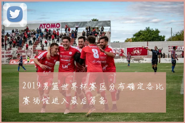 2019男篮世界杯赛区分布确定各比赛场馆进入最后筹备