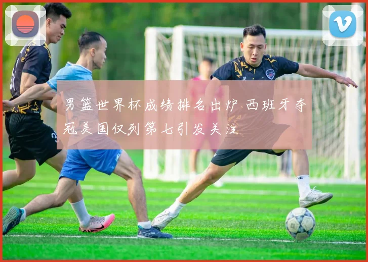男篮世界杯成绩排名出炉 西班牙夺冠美国仅列第七引发关注