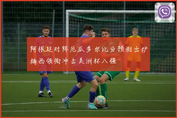 阿根廷对阵厄瓜多尔比分预测出炉梅西领衔冲击美洲杯八强