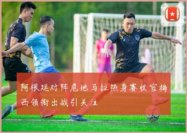 阿根廷对阵危地马拉热身赛收官梅西领衔出战引关注