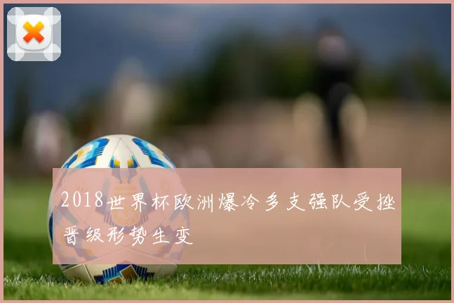 2018世界杯欧洲爆冷多支强队受挫晋级形势生变