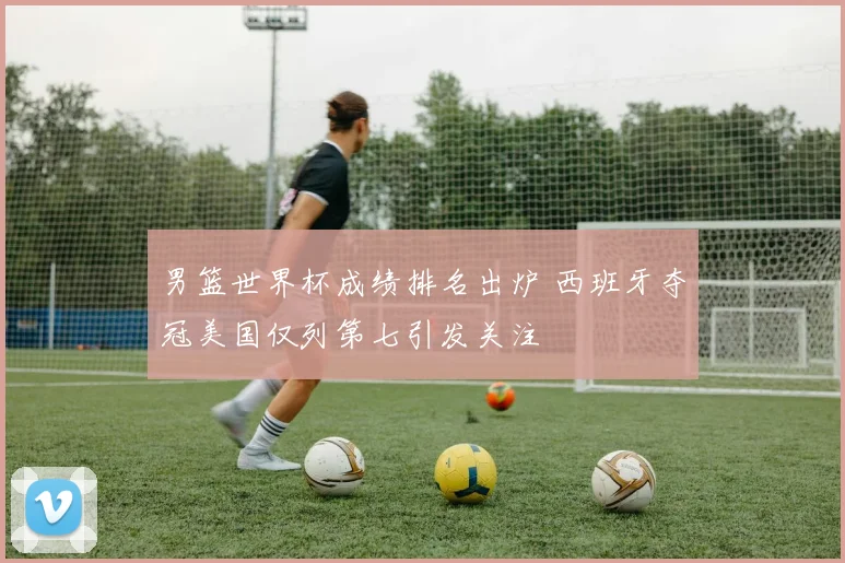 男篮世界杯成绩排名出炉 西班牙夺冠美国仅列第七引发关注
