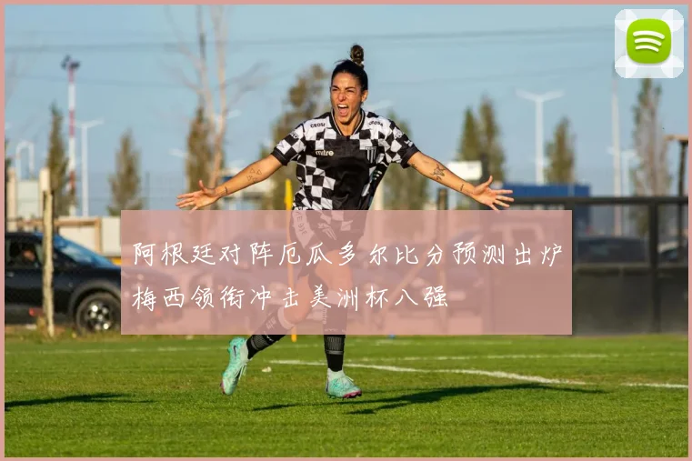 阿根廷对阵厄瓜多尔比分预测出炉梅西领衔冲击美洲杯八强