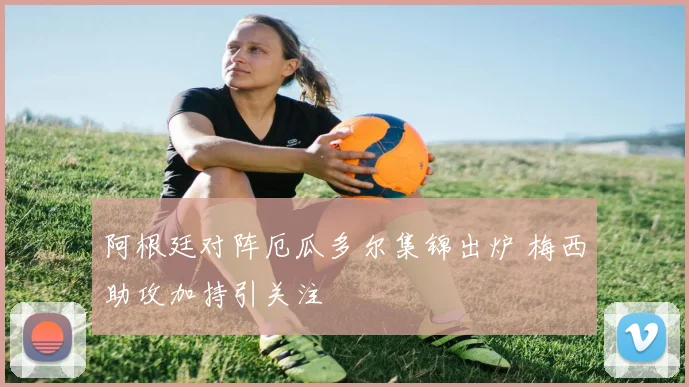 阿根廷对阵厄瓜多尔集锦出炉 梅西助攻加持引关注