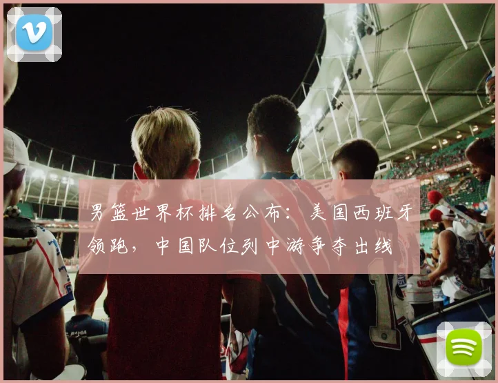 男篮世界杯排名公布：美国西班牙领跑，中国队位列中游争夺出线