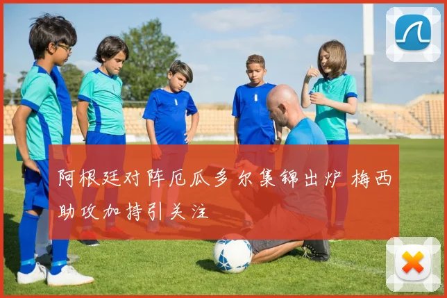 阿根廷对阵厄瓜多尔集锦出炉 梅西助攻加持引关注