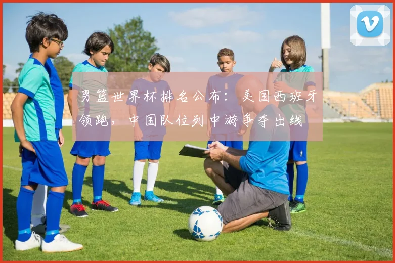 男篮世界杯排名公布：美国西班牙领跑，中国队位列中游争夺出线